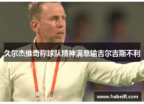 久尔杰维奇称球队精神满意输吉尔吉斯不利